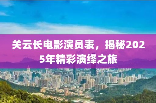 关云长电影演员表，揭秘2025年精彩演绎之旅