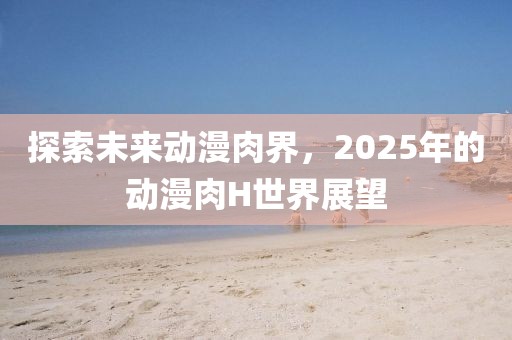 探索未来动漫肉界，2025年的动漫肉H世界展望
