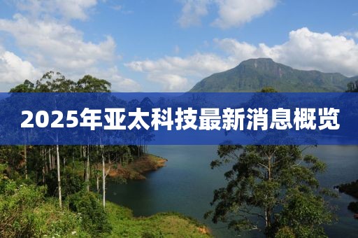 2025年亚太科技最新消息概览