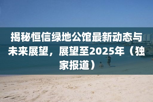 揭秘恒信绿地公馆最新动态与未来展望，展望至2025年（独家报道）