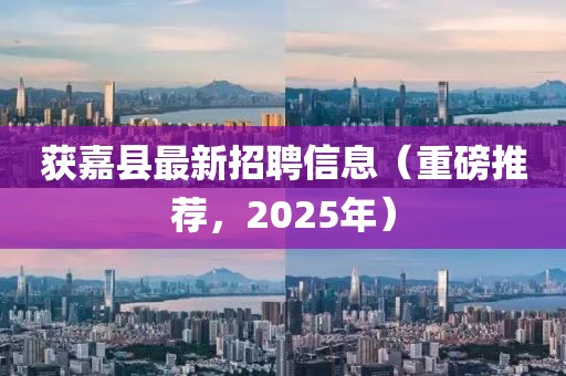 获嘉县最新招聘信息（重磅推荐，2025年）