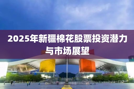 2025年新疆棉花股票投资潜力与市场展望