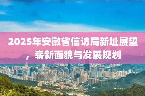 2025年安徽省信访局新址展望，崭新面貌与发展规划