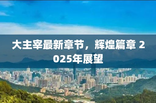 大主宰最新章节，辉煌篇章 2025年展望