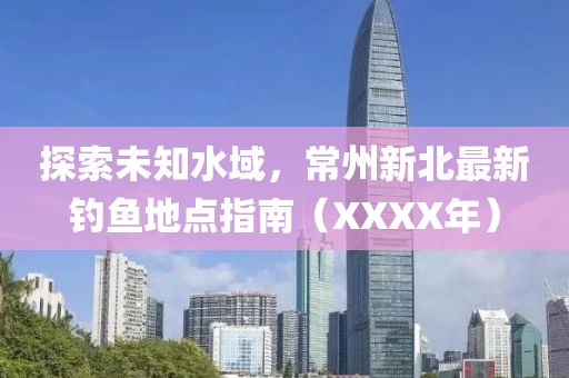 探索未知水域，常州新北最新钓鱼地点指南（XXXX年）