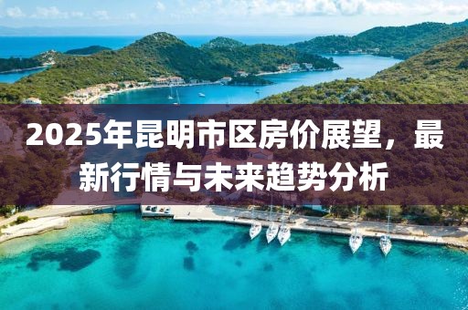 2025年昆明市区房价展望，最新行情与未来趋势分析