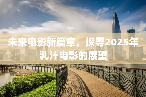 未来电影新篇章，探寻2025年乳汁电影的展望