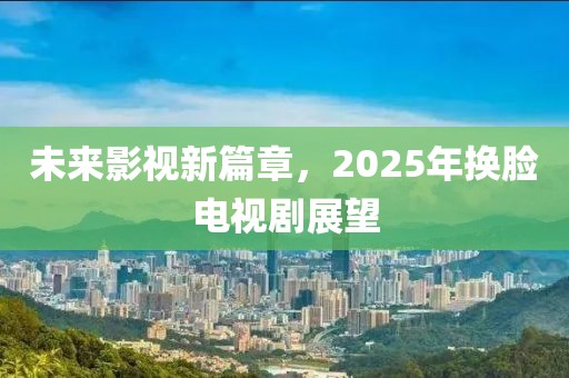 未来影视新篇章，2025年换脸电视剧展望