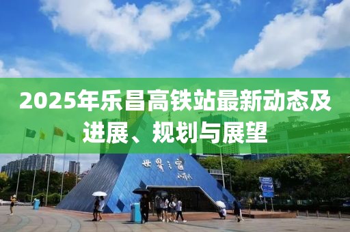 2025年乐昌高铁站最新动态及进展、规划与展望