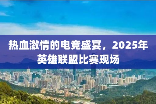 热血激情的电竞盛宴，2025年英雄联盟比赛现场