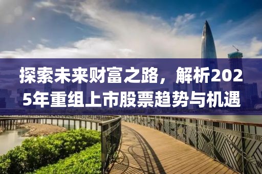 探索未来财富之路，解析2025年重组上市股票趋势与机遇