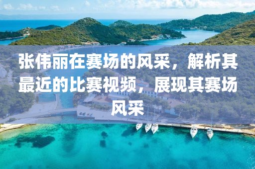 张伟丽在赛场的风采，解析其最近的比赛视频，展现其赛场风采