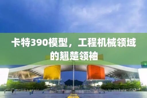 卡特390模型，工程机械领域的翘楚领袖
