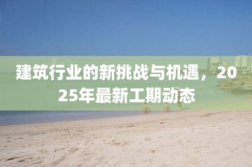 建筑行业的新挑战与机遇，2025年最新工期动态