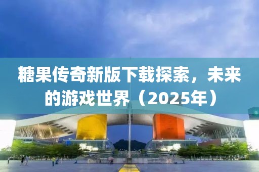 糖果传奇新版下载探索，未来的游戏世界（2025年）
