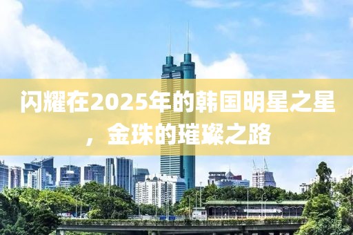 闪耀在2025年的韩国明星之星，金珠的璀璨之路