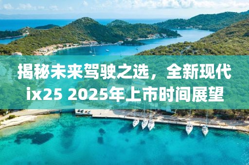 揭秘未来驾驶之选，全新现代ix25 2025年上市时间展望