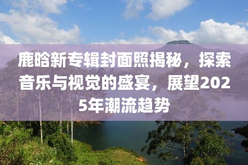 鹿晗新专辑封面照揭秘，探索音乐与视觉的盛宴，展望2025年潮流趋势