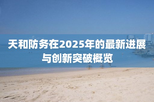 天和防务在2025年的最新进展与创新突破概览