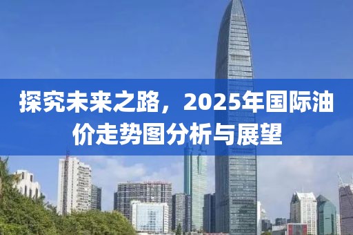 探究未来之路，2025年国际油价走势图分析与展望