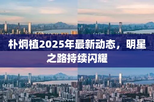 朴炯植2025年最新动态，明星之路持续闪耀