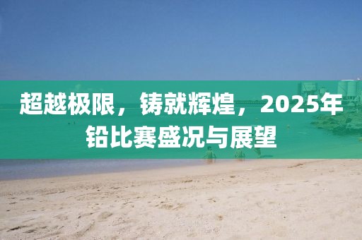 超越极限，铸就辉煌，2025年铅比赛盛况与展望