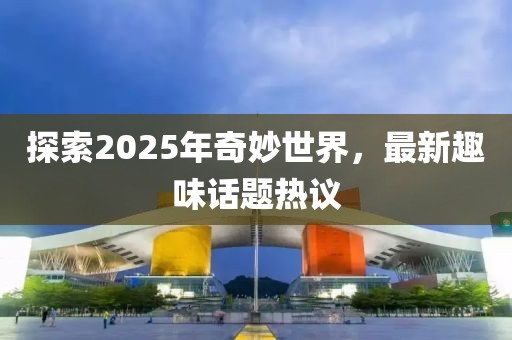 探索2025年奇妙世界，最新趣味话题热议