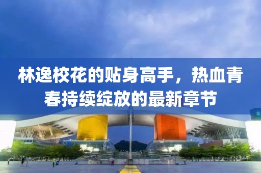 林逸校花的贴身高手，热血青春持续绽放的最新章节