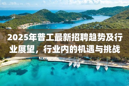 2025年普工最新招聘趋势及行业展望，行业内的机遇与挑战