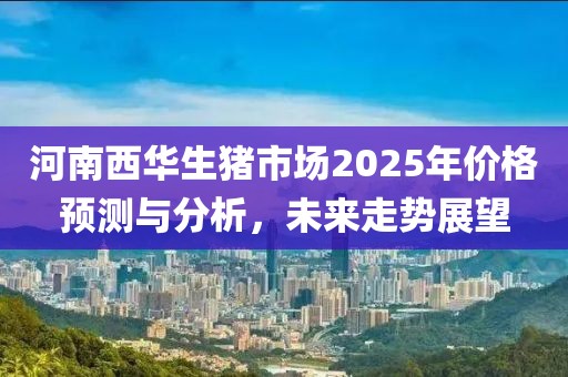 河南西华生猪市场2025年价格预测与分析，未来走势展望
