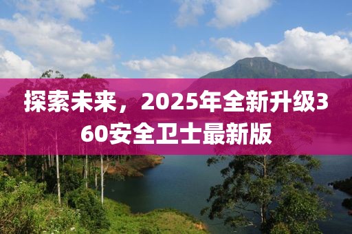 探索未来，2025年全新升级360安全卫士最新版