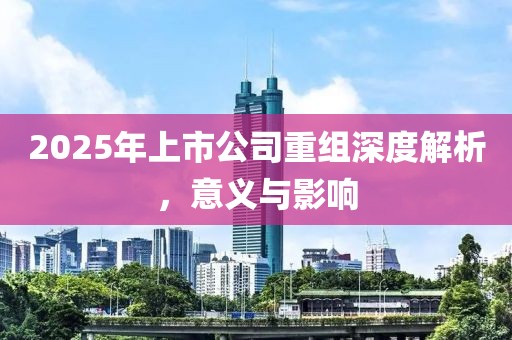 2025年上市公司重组深度解析，意义与影响