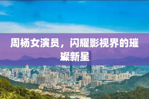 周杨女演员，闪耀影视界的璀璨新星
