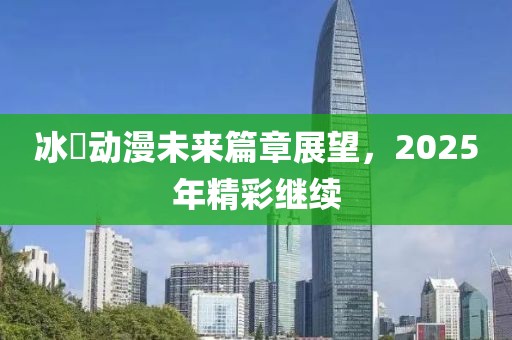 冰菓动漫未来篇章展望，2025年精彩继续