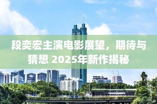 段奕宏主演电影展望，期待与猜想 2025年新作揭秘