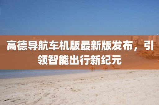 高德导航车机版最新版发布，引领智能出行新纪元