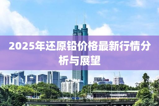2025年还原铅价格最新行情分析与展望