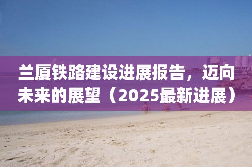 兰厦铁路建设进展报告，迈向未来的展望（2025最新进展）