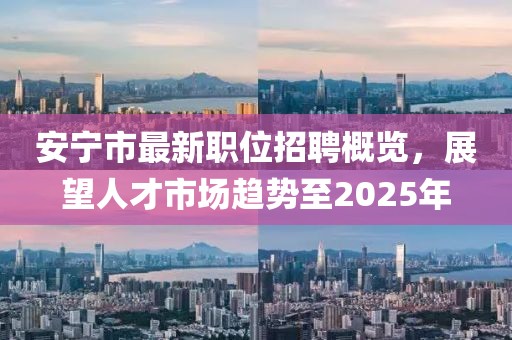 安宁市最新职位招聘概览，展望人才市场趋势至2025年