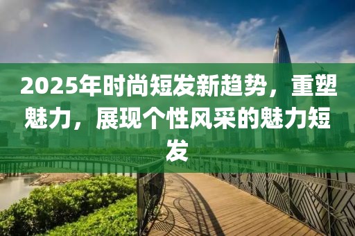 2025年时尚短发新趋势，重塑魅力，展现个性风采的魅力短发