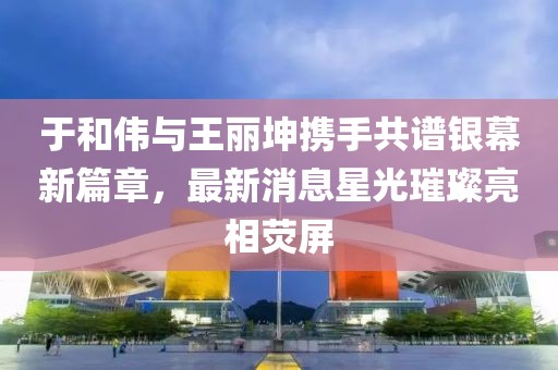 于和伟与王丽坤携手共谱银幕新篇章，最新消息星光璀璨亮相荧屏
