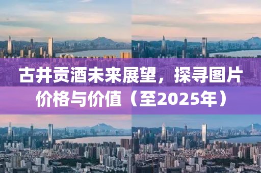 古井贡酒未来展望，探寻图片价格与价值（至2025年）