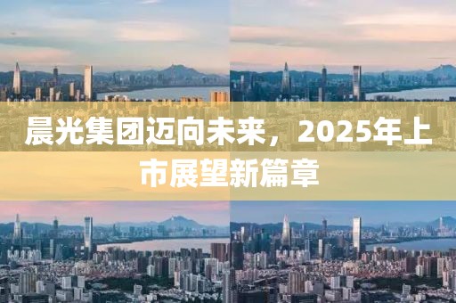 晨光集团迈向未来，2025年上市展望新篇章