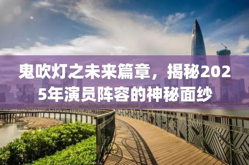 鬼吹灯之未来篇章，揭秘2025年演员阵容的神秘面纱