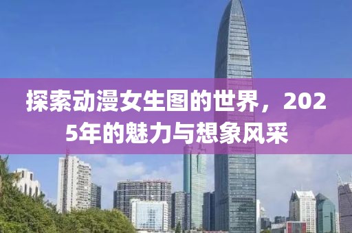 探索动漫女生图的世界，2025年的魅力与想象风采