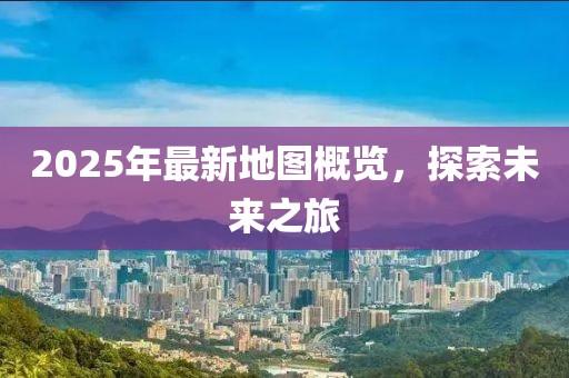 2025年最新地图概览，探索未来之旅