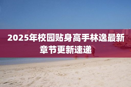 2025年校园贴身高手林逸最新章节更新速递