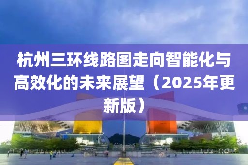 杭州三环线路图走向智能化与高效化的未来展望（2025年更新版）