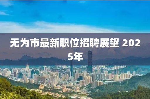 无为市最新职位招聘展望 2025年
