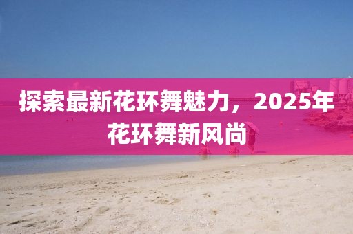 探索最新花环舞魅力，2025年花环舞新风尚
